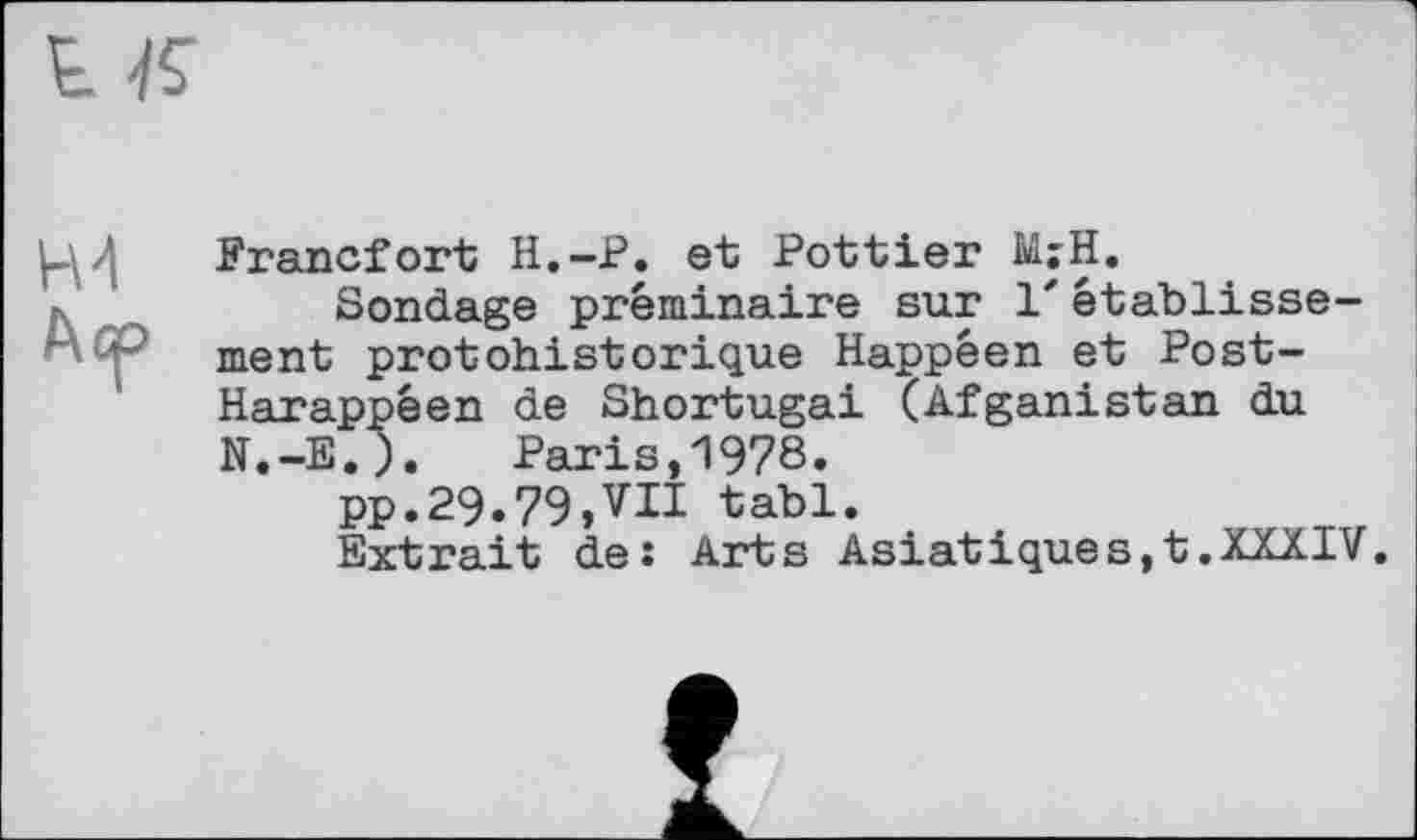 ﻿Н4
Аср
Francfort H.-P. et Pottier Ы;Н.
Sondage préminaire sur 1'établissement protohistorique Happéen et Post-Harappéen de Shortugai (Afganistan du N.-E.). Paris,1978.
pp.29.79,VII tabl.
Extrait de: Arts Asiatiques,t.XXXIV.